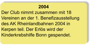 2004 Der Club nimmt zusammen mit 18 Vereinen an der 1. Benefizausstellung des AK Rheinlandbahnen 2004 in Kerpen teil. Der Erlös wird der Kinderkrebshilfe Bonn gespendet.